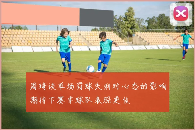 周琦谈单场罚球失利对心态的影响期待下赛季球队表现更佳