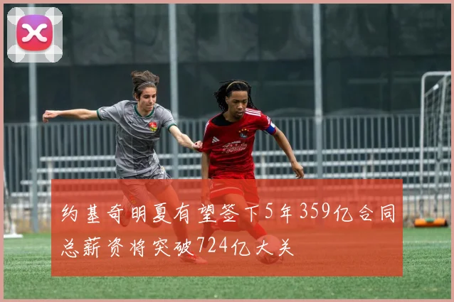 约基奇明夏有望签下5年359亿合同总薪资将突破724亿大关