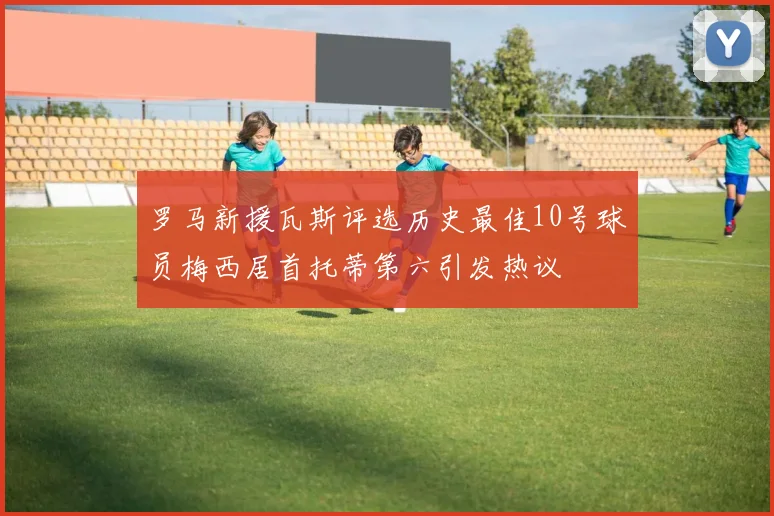罗马新援瓦斯评选历史最佳10号球员梅西居首托蒂第六引发热议