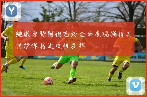 鲍威尔赞阿德巴约全面表现期待其持续保持进攻性发挥