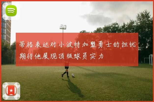 蒂格表达对小波特加盟勇士的担忧期待他展现顶级球员实力