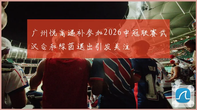 广州悦高递补参加2026中冠联赛武汉合和绿茵退出引发关注