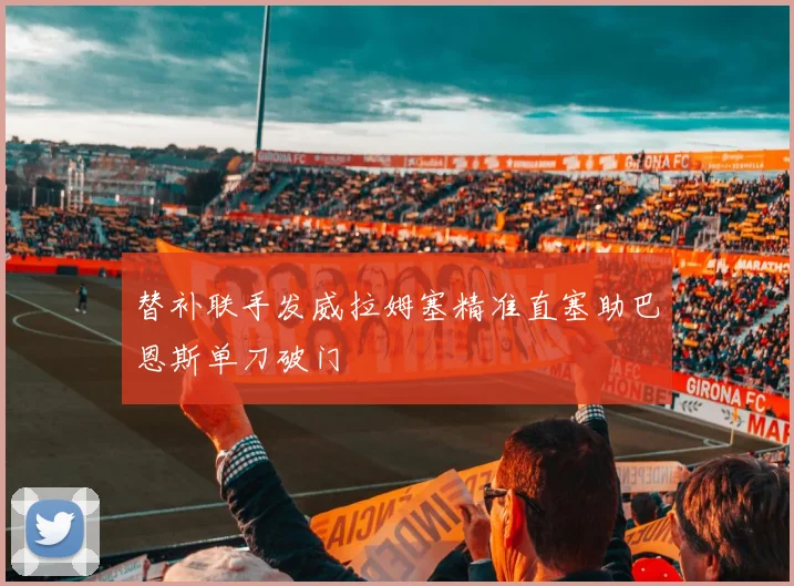 替补联手发威拉姆塞精准直塞助巴恩斯单刀破门