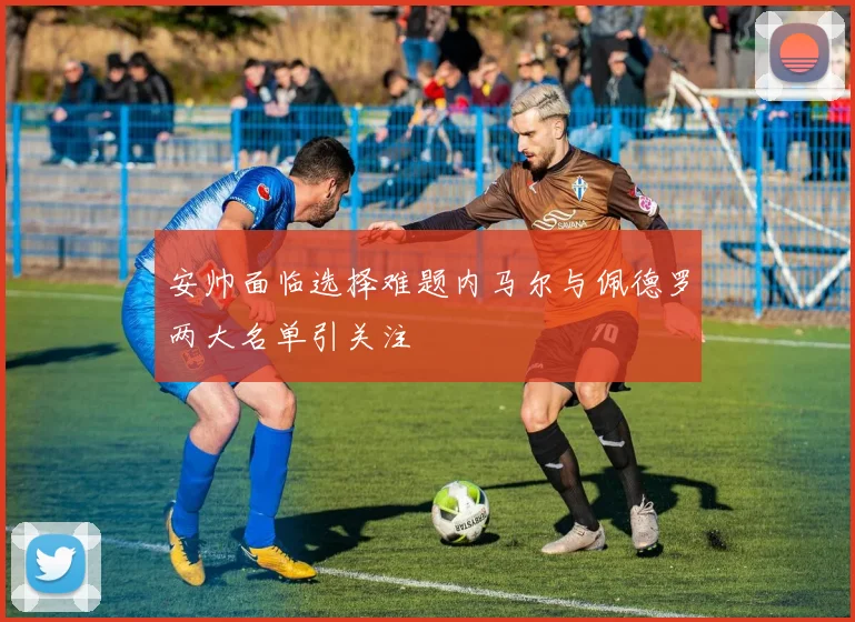 安帅面临选择难题内马尔与佩德罗两大名单引关注