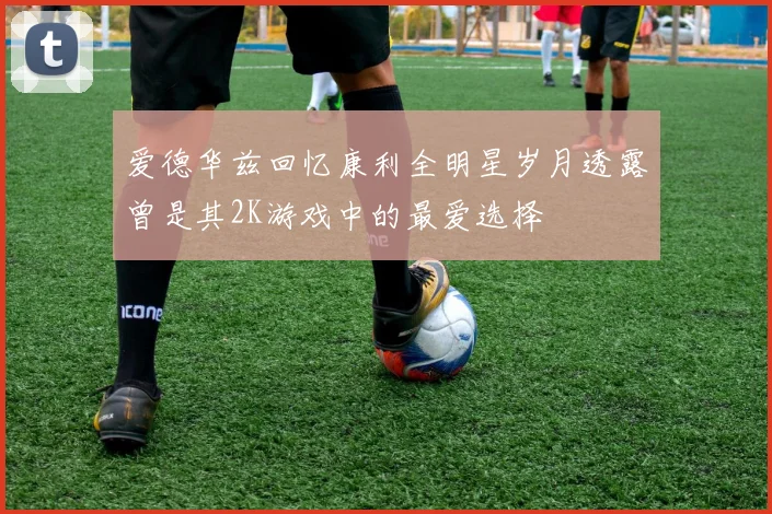 爱德华兹回忆康利全明星岁月透露曾是其2K游戏中的最爱选择