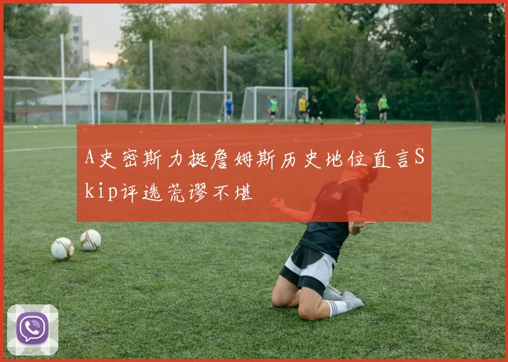 A史密斯力挺詹姆斯历史地位直言Skip评选荒谬不堪