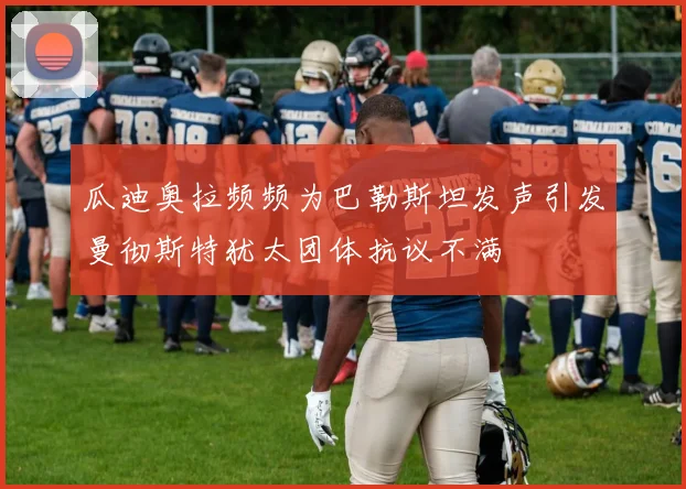 瓜迪奥拉频频为巴勒斯坦发声引发曼彻斯特犹太团体抗议不满