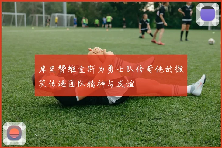 库里赞维金斯为勇士队传奇他的微笑传递团队精神与友谊