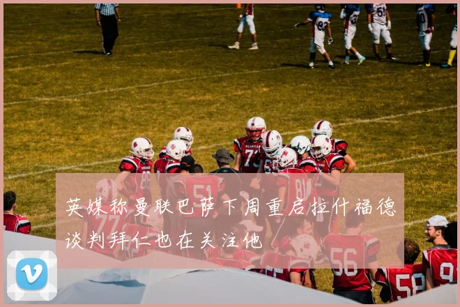 英媒称曼联巴萨下周重启拉什福德谈判拜仁也在关注他