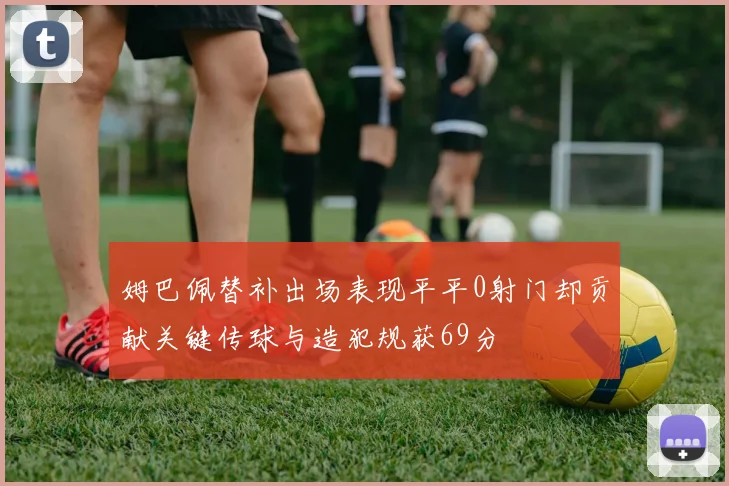 姆巴佩替补出场表现平平0射门却贡献关键传球与造犯规获69分