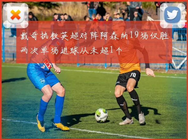 戴奇执教英超对阵阿森纳19场仅胜两次单场进球从未超1个