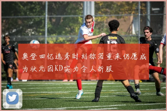 奥登回忆选秀时刻称若重来仍愿成为状元因KD实力令人折服