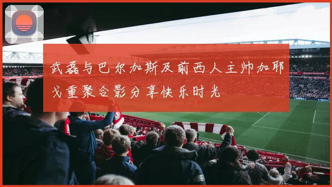 武磊与巴尔加斯及前西人主帅加耶戈重聚合影分享快乐时光