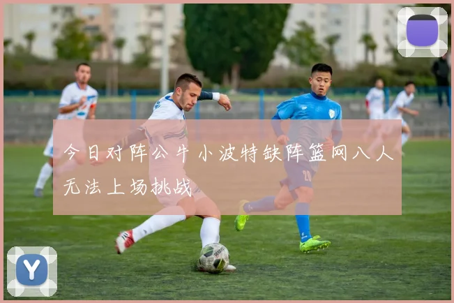 今日对阵公牛小波特缺阵篮网八人无法上场挑战