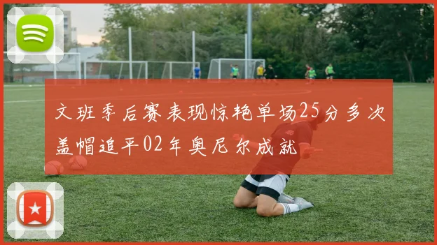 文班季后赛表现惊艳单场25分多次盖帽追平02年奥尼尔成就